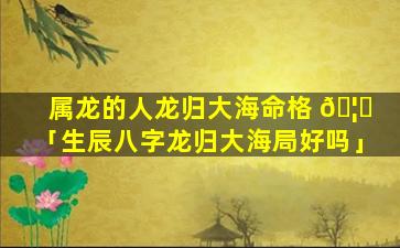 属龙的人龙归大海命格 🦊 「生辰八字龙归大海局好吗」